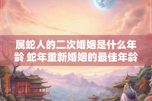 属蛇人的二次婚姻是什么年龄 蛇年重新婚姻的最佳年龄
