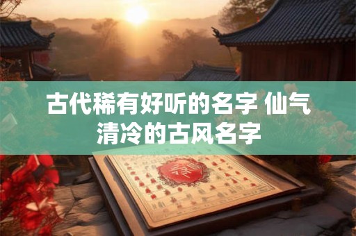 古代稀有好听的名字 仙气清冷的古风名字