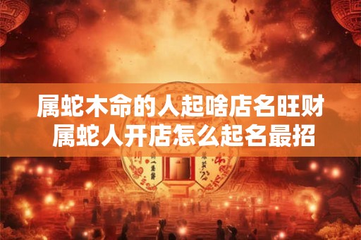 属蛇木命的人起啥店名旺财 属蛇人开店怎么起名最招财