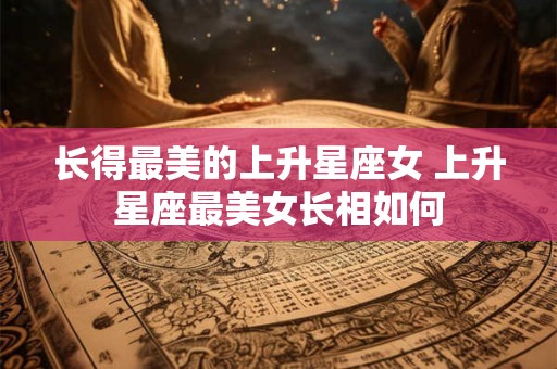长得最美的上升星座女 上升星座最美女长相如何