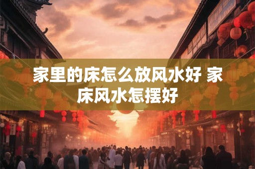 家里的床怎么放风水好 家床风水怎摆好