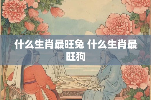 什么生肖最旺兔 什么生肖最旺狗