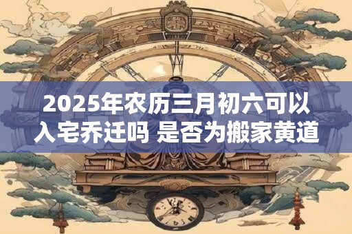 2026年农历三月初六可以入宅乔迁吗 是否为搬家黄道吉日