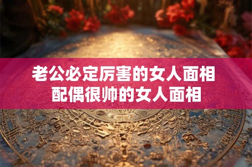 老公必定厉害的女人面相 配偶很帅的女人面相