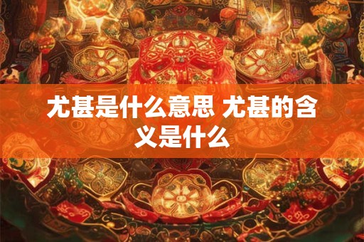 尤甚是什么意思 尤甚的含义是什么