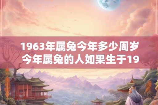 1963年属兔今年多少周岁 今年属兔的人如果生于1963年那么多少岁