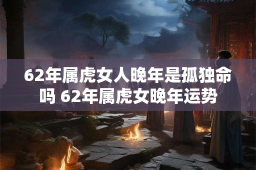 62年属虎女人晚年是孤独命吗 62年属虎女晚年运势