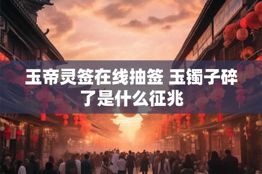 玉帝灵签在线抽签 玉镯子碎了是什么征兆