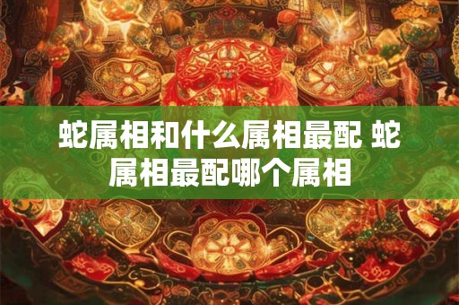 蛇属相和什么属相最配 蛇属相最配哪个属相