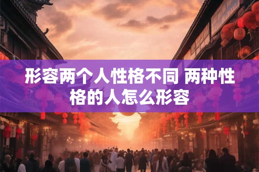 形容两个人性格不同 两种性格的人怎么形容