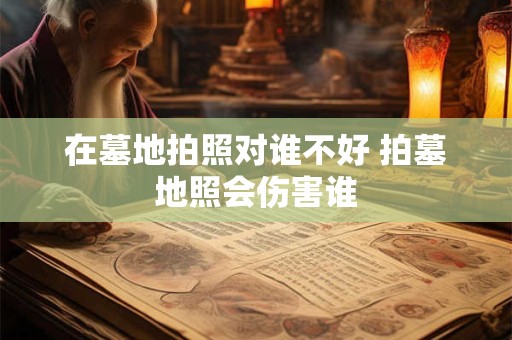 在墓地拍照对谁不好 拍墓地照会伤害谁