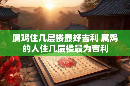 属鸡住几层楼最好吉利 属鸡的人住几层楼最为吉利