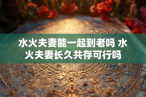 水火夫妻能一起到老吗 水火夫妻长久共存可行吗