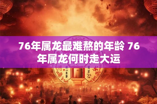 76年属龙最难熬的年龄 76年属龙何时走大运 76年属龙最难熬的年龄 76年属龙何时走大运