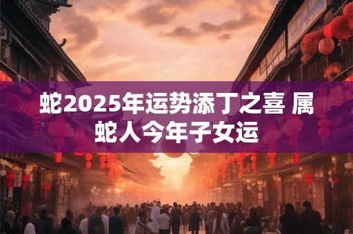 蛇2025年运势添丁之喜 属蛇人今年子女运