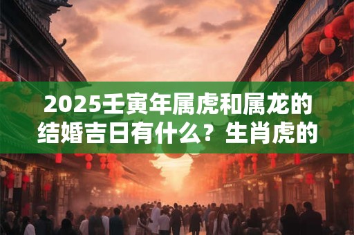 2025壬寅年属虎和属龙的结婚吉日有什么？生肖虎的最佳婚配