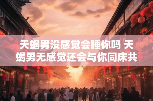 天蝎男没感觉会睡你吗 天蝎男无感觉还会与你同床共枕吗
