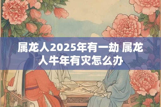 属龙人2025年有一劫 属龙人牛年有灾怎么办