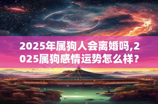 2025年属狗人会离婚吗,2025属狗感情运势怎么样？