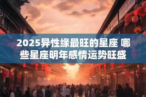 2025异性缘最旺的星座 哪些星座明年感情运势旺盛
