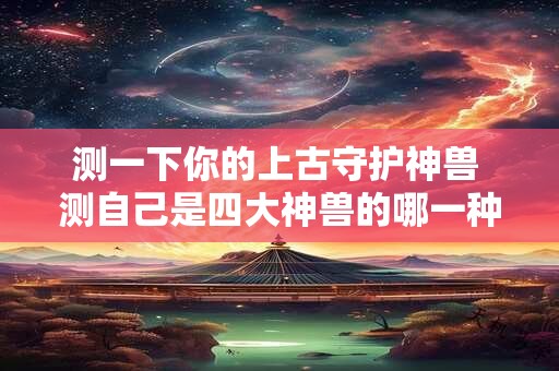 测一下你的上古守护神兽 测自己是四大神兽的哪一种