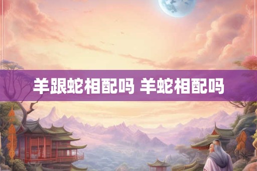 羊跟蛇相配吗 羊蛇相配吗