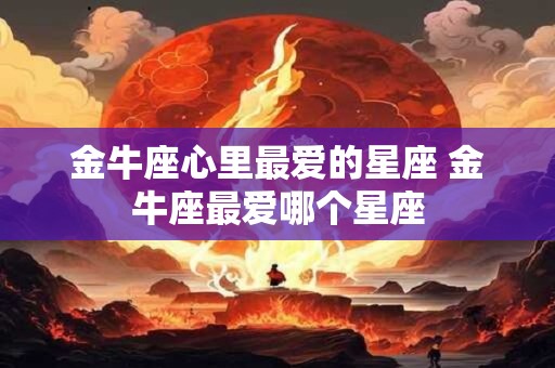 金牛座心里最爱的星座 金牛座最爱哪个星座 金牛座心里最爱的星座 金牛座最爱哪个星座