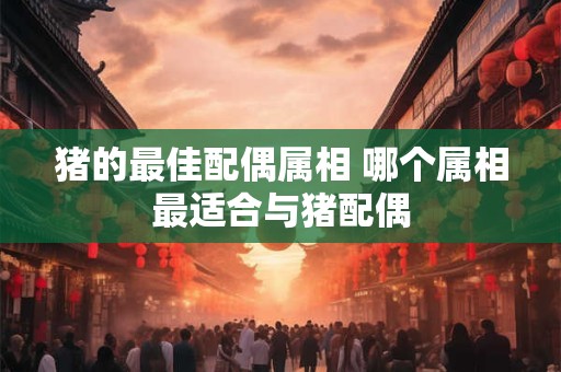 猪的最佳配偶属相 哪个属相最适合与猪配偶