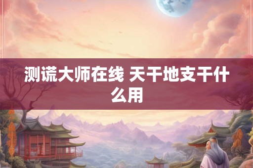 测谎大师在线 天干地支干什么用 测谎大师在线 天干地支干什么用