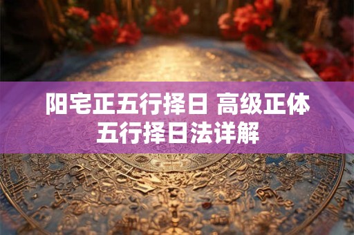 阳宅正五行择日 高级正体五行择日法详解 阳宅正五行择日 高级正体五行择日法详解