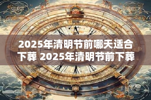 2026年清明节前哪天适合下葬 2026年清明节前下葬吉日