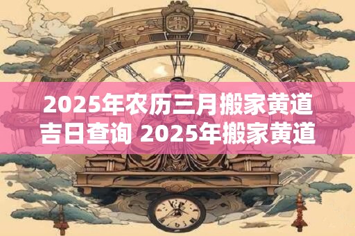 2025年农历三月搬家黄道吉日查询 2025年搬家黄道吉日查询