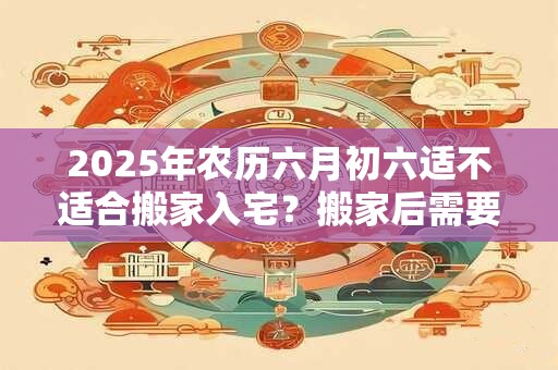 2026年农历六月初六适不适合搬家入宅?搬家后需要注意什么? 2026年农历六月初六适不适合搬家入宅?搬家后需要注意什么?