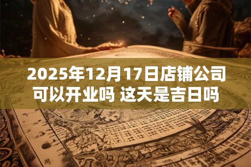 2025年12月17日店铺公司可以开业吗 这天是吉日吗