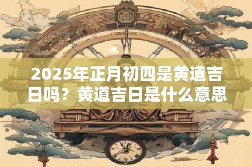 2025年正月初四是黄道吉日吗？黄道吉日是什么意思？