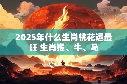 2025年什么生肖桃花运最旺 生肖猴、牛、马