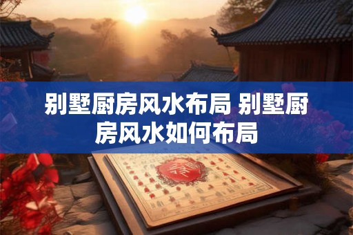 别墅厨房风水布局 别墅厨房风水如何布局
