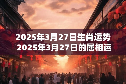 2025年3月27日生肖运势 2025年3月27日的属相运势如何