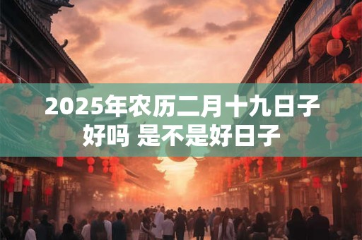 2025年农历二月十九日子好吗 是不是好日子