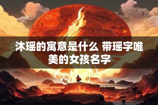 沐瑶的寓意是什么 带瑶字唯美的女孩名字
