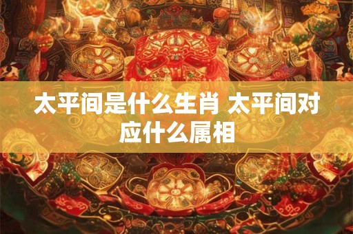 太平间是什么生肖 太平间对应什么属相