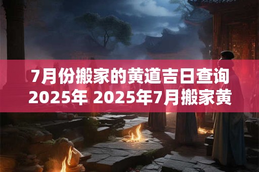 7月份搬家的黄道吉日查询2025年 2025年7月搬家黄道吉日查询