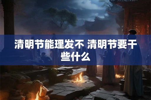 清明节能理发不 清明节要干些什么 清明节能理发不 清明节要干些什么