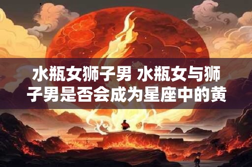 水瓶女狮子男 水瓶女与狮子男是否会成为星座中的黄金组合