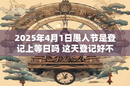 2025年4月1日愚人节是登记上等日吗 这天登记好不好