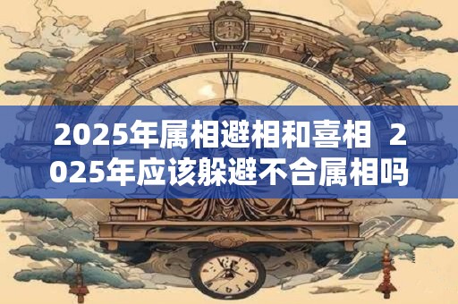2025年属相避相和喜相  2025年应该躲避不合属相吗
