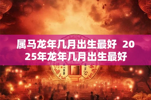 属马龙年几月出生最好  2025年龙年几月出生最好