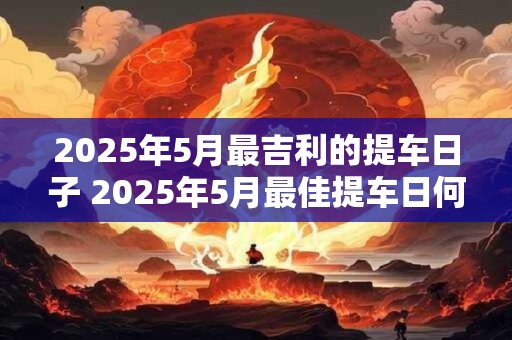 2025年5月最吉利的提车日子 2025年5月最佳提车日何时最吉利
