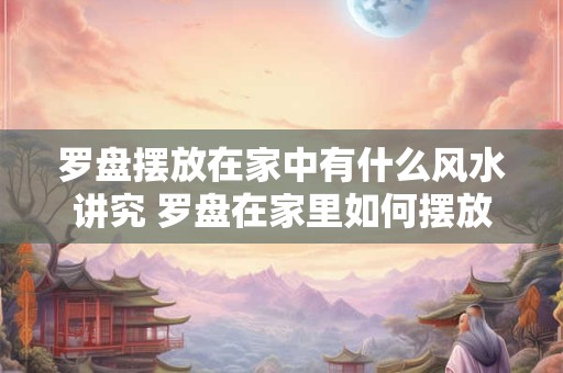 罗盘摆放在家中有什么风水讲究 罗盘在家里如何摆放，风水罗盘摆放讲究