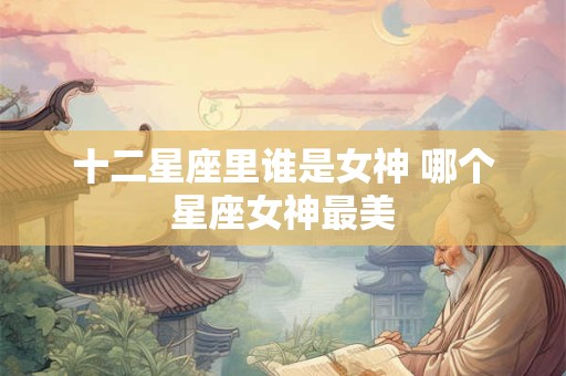 十二星座里谁是女神 哪个星座女神最美